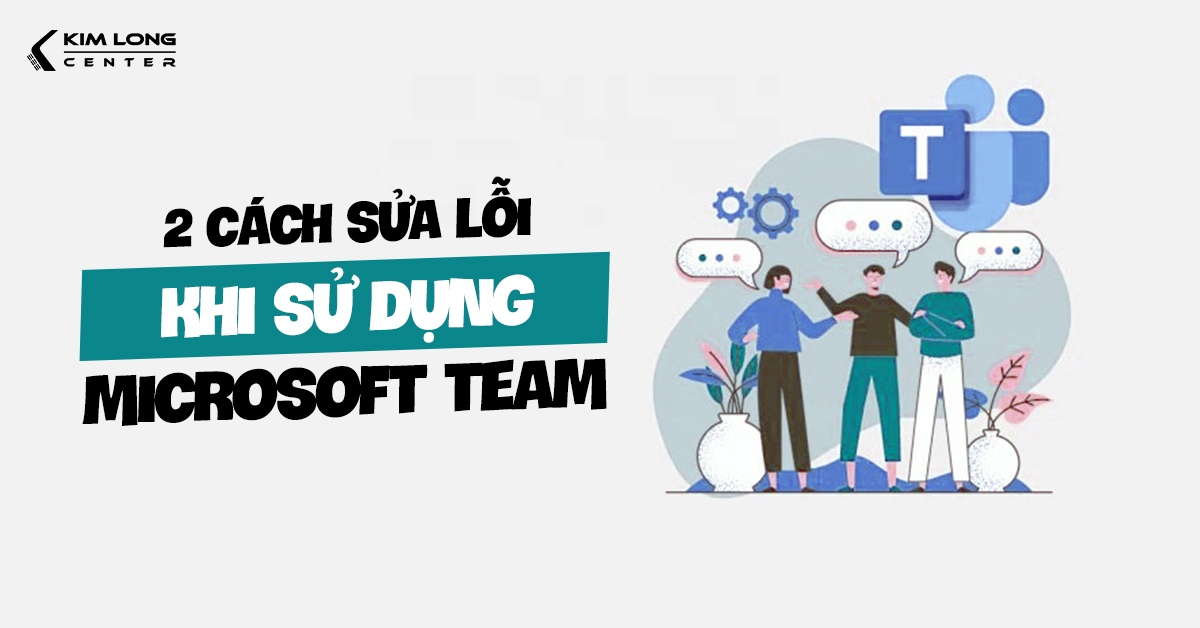 Hai lỗi phổ biến khi sử dụng Microsoft Teams và cách khắc phục